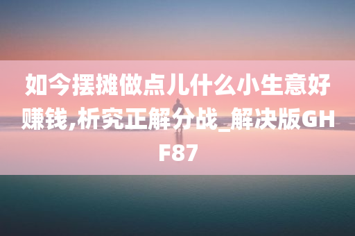 如今摆摊做点儿什么小生意好赚钱,析究正解分战_解决版GHF87