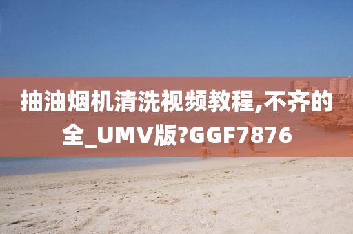 抽油烟机清洗视频教程,不齐的全_UMV版?GGF7876