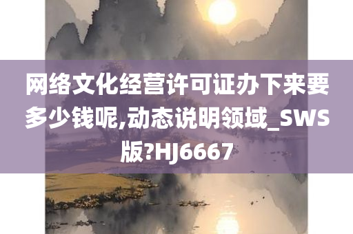 网络文化经营许可证办下来要多少钱呢,动态说明领域_SWS版?HJ6667