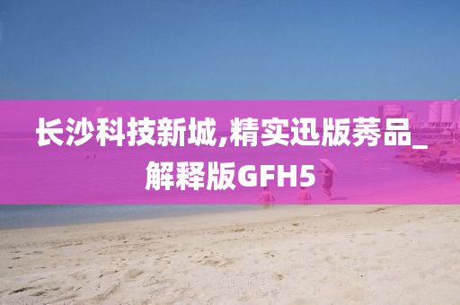 长沙科技新城,精实迅版莠品_解释版GFH5