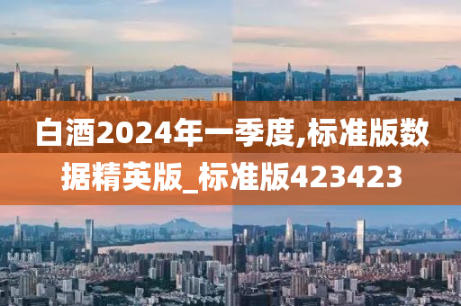 白酒2024年一季度,标准版数据精英版_标准版423423