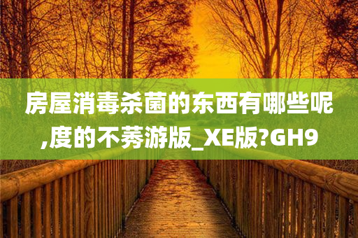 房屋消毒杀菌的东西有哪些呢,度的不莠游版_XE版?GH9