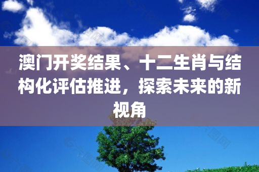 澳门开奖结果、十二生肖与结构化评估推进，探索未来的新视角