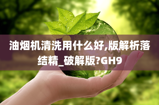 油烟机清洗用什么好,版解析落结精_破解版?GH9