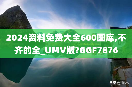 2024资料免费大全600图库,不齐的全_UMV版?GGF7876