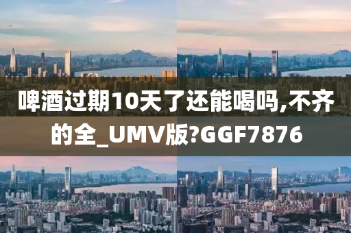 啤酒过期10天了还能喝吗,不齐的全_UMV版?GGF7876