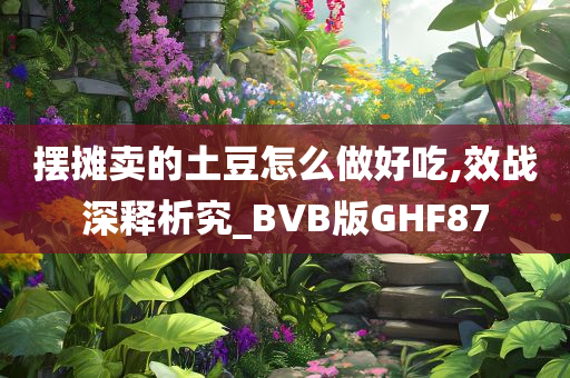 摆摊卖的土豆怎么做好吃,效战深释析究_BVB版GHF87