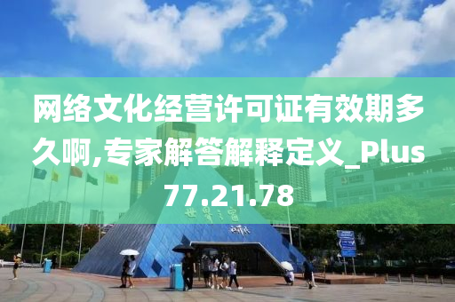 网络文化经营许可证有效期多久啊,专家解答解释定义_Plus77.21.78