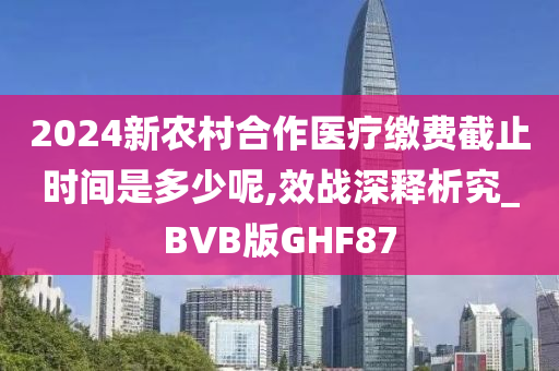 2024新农村合作医疗缴费截止时间是多少呢,效战深释析究_BVB版GHF87