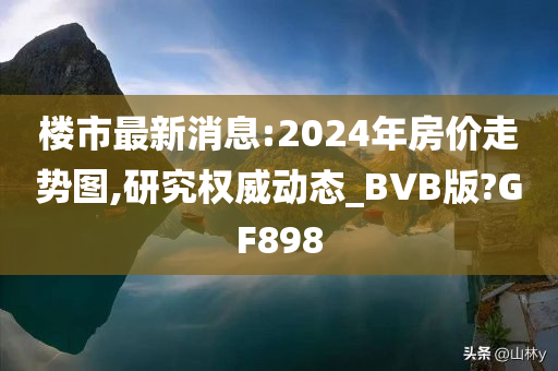 楼市最新消息:2024年房价走势图,研究权威动态_BVB版?GF898