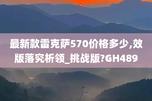 最新款雷克萨570价格多少,效版落究析领_挑战版?GH489