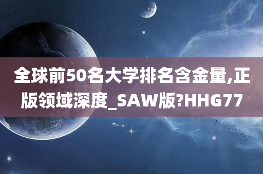 全球前50名大学排名含金量,正版领域深度_SAW版?HHG77