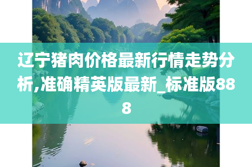 辽宁猪肉价格最新行情走势分析,准确精英版最新_标准版888