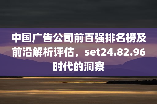 中国广告公司前百强排名榜及前沿解析评估，set24.82.96时代的洞察