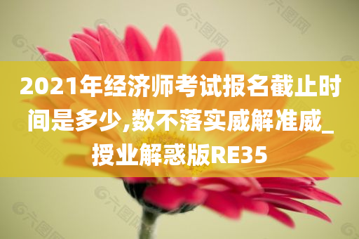 2021年经济师考试报名截止时间是多少,数不落实威解准威_授业解惑版RE35