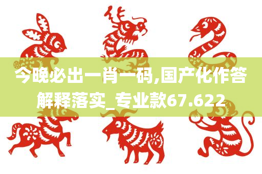 今晚必出一肖一码,国产化作答解释落实_专业款67.622