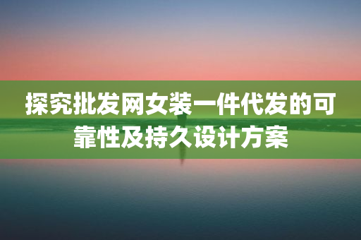 探究批发网女装一件代发的可靠性及持久设计方案