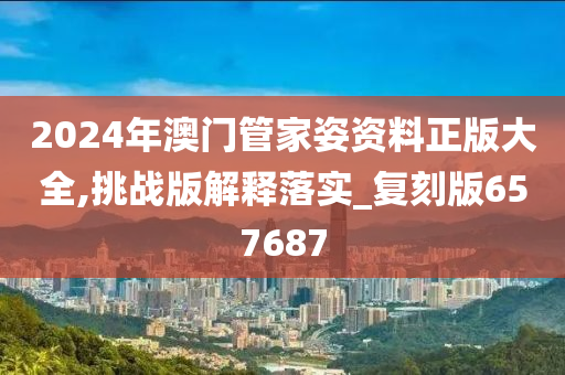 2024年澳门管家姿资料正版大全,挑战版解释落实_复刻版657687