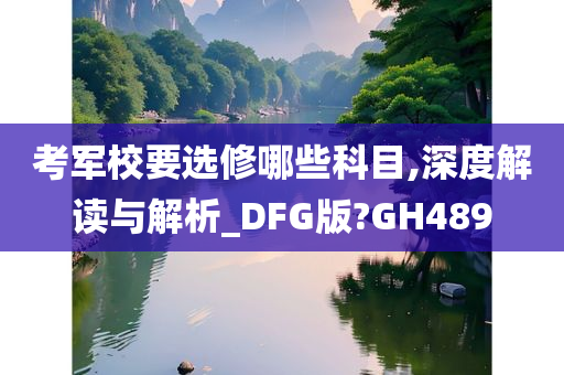 考军校要选修哪些科目,深度解读与解析_DFG版?GH489