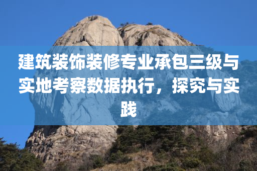 建筑装饰装修专业承包三级与实地考察数据执行，探究与实践