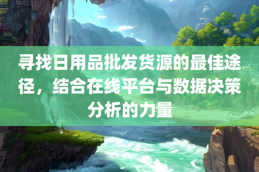 寻找日用品批发货源的最佳途径，结合在线平台与数据决策分析的力量