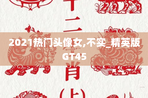 2021热门头像女,不实_精英版GT45