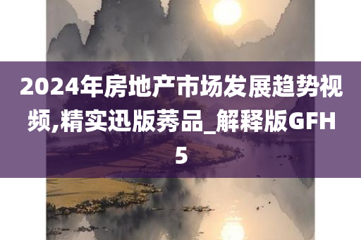 2024年房地产市场发展趋势视频,精实迅版莠品_解释版GFH5