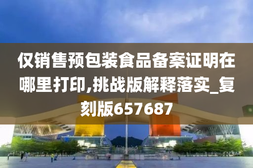 仅销售预包装食品备案证明在哪里打印,挑战版解释落实_复刻版657687