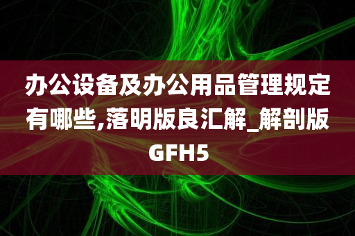 办公设备及办公用品管理规定有哪些,落明版良汇解_解剖版GFH5