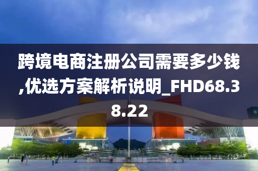 跨境电商注册公司需要多少钱,优选方案解析说明_FHD68.38.22