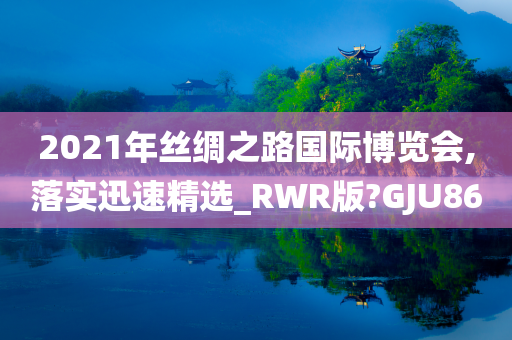 2021年丝绸之路国际博览会,落实迅速精选_RWR版?GJU86