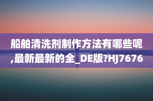 船舶清洗剂制作方法有哪些呢,最新最新的全_DE版?HJ7676