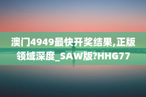 澳门4949最快开奖结果,正版领域深度_SAW版?HHG77