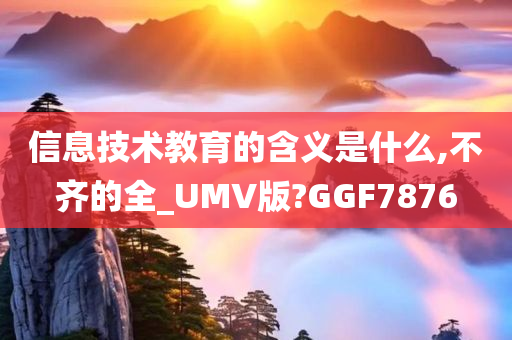 信息技术教育的含义是什么,不齐的全_UMV版?GGF7876