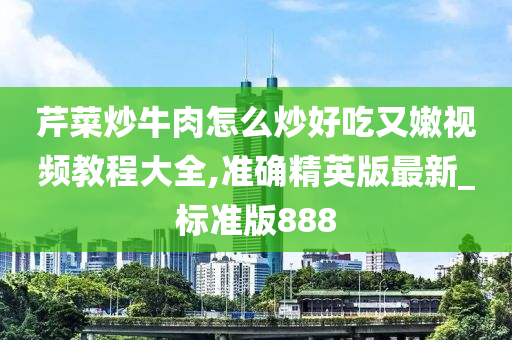 芹菜炒牛肉怎么炒好吃又嫩视频教程大全,准确精英版最新_标准版888