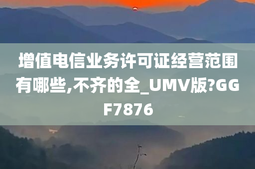 增值电信业务许可证经营范围有哪些,不齐的全_UMV版?GGF7876