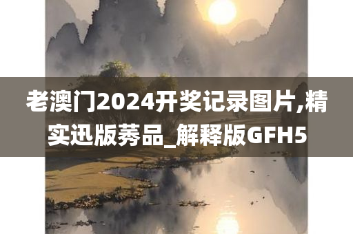 老澳门2024开奖记录图片,精实迅版莠品_解释版GFH5