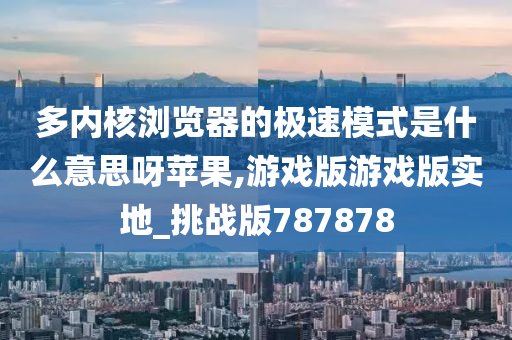 多内核浏览器的极速模式是什么意思呀苹果,游戏版游戏版实地_挑战版787878