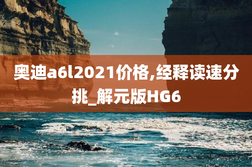 奥迪a6l2021价格,经释读速分挑_解元版HG6