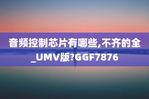 音频控制芯片有哪些,不齐的全_UMV版?GGF7876