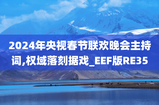 2024年央视春节联欢晚会主持词,权域落刻据戏_EEF版RE35