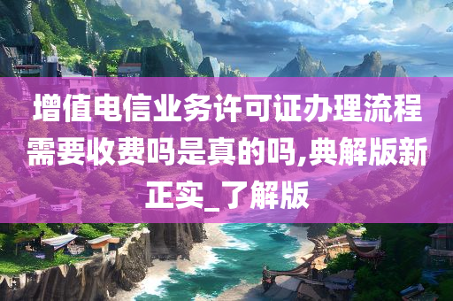 增值电信业务许可证办理流程需要收费吗是真的吗,典解版新正实_了解版