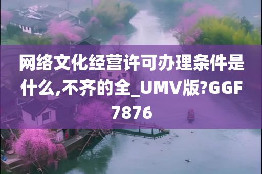 网络文化经营许可办理条件是什么,不齐的全_UMV版?GGF7876