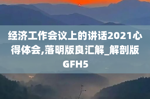 经济工作会议上的讲话2021心得体会,落明版良汇解_解剖版GFH5