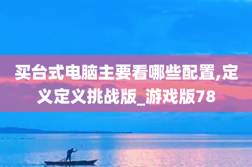 买台式电脑主要看哪些配置,定义定义挑战版_游戏版78