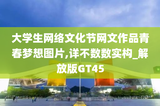 大学生网络文化节网文作品青春梦想图片,详不数数实构_解放版GT45