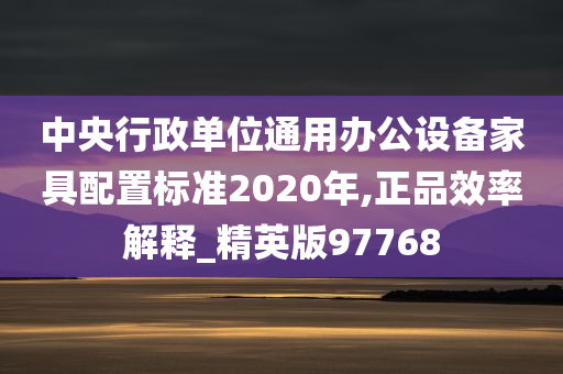 中央行政单位通用办公设备家具配置标准2020年,正品效率解释_精英版97768