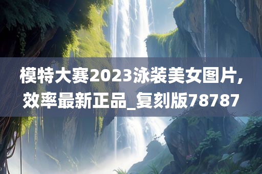 模特大赛2023泳装美女图片,效率最新正品_复刻版78787