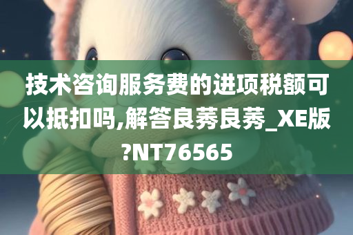 技术咨询服务费的进项税额可以抵扣吗,解答良莠良莠_XE版?NT76565