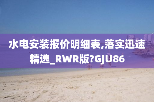 水电安装报价明细表,落实迅速精选_RWR版?GJU86